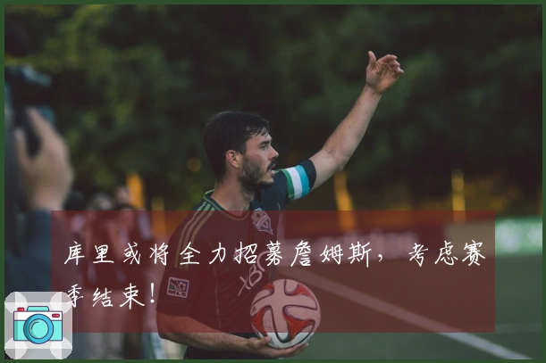 库里或将全力招募詹姆斯，考虑赛季结束！