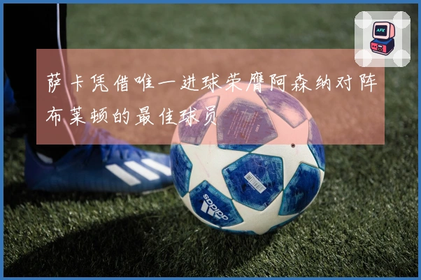 萨卡凭借唯一进球荣膺阿森纳对阵布莱顿的最佳球员