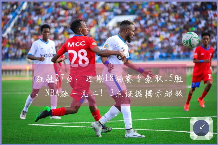 狂胜27分，近期18场赛季豪取15胜，NBA独一无二！3点证据揭示超级弱队蜕变为黑马绝非偶然