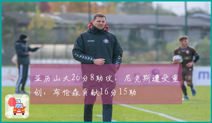 亚历山大26分8助攻，尼克斯遭受重创，布伦森贡献16分15助