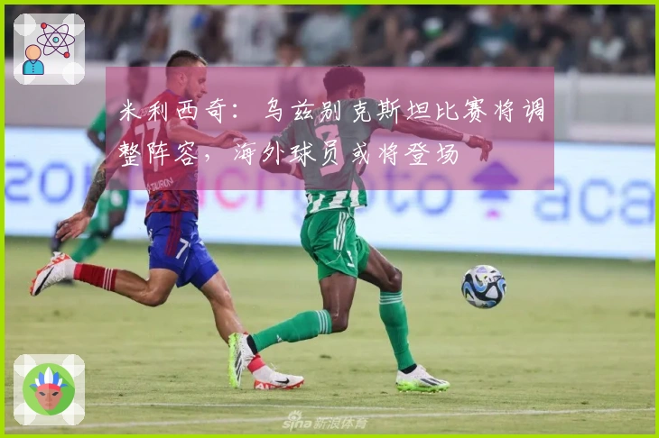 米利西奇：乌兹别克斯坦比赛将调整阵容，海外球员或将登场