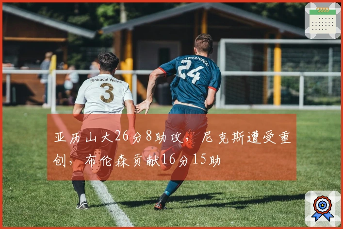 亚历山大26分8助攻，尼克斯遭受重创，布伦森贡献16分15助