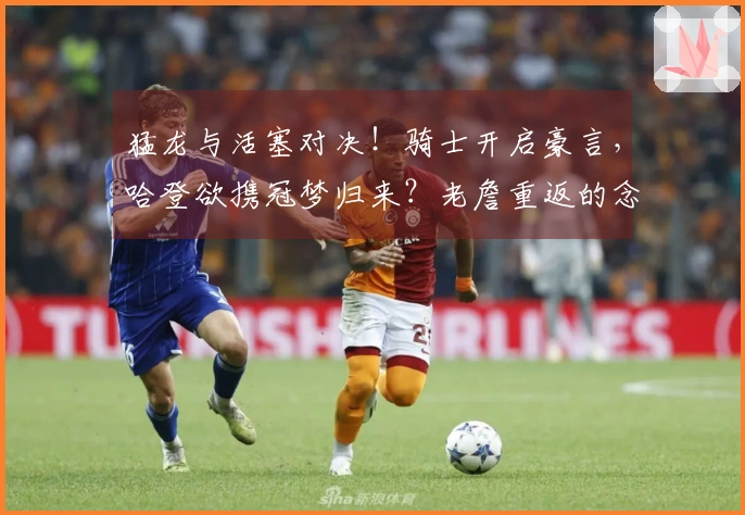 猛龙与活塞对决！骑士开启豪言，哈登欲携冠梦归来？老詹重返的念头浮现