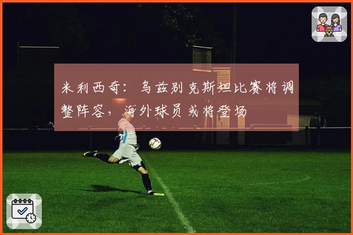 米利西奇：乌兹别克斯坦比赛将调整阵容，海外球员或将登场