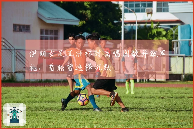 伊朗女足亚洲杯时高唱国歌并敬军礼，首轮曾选择沉默