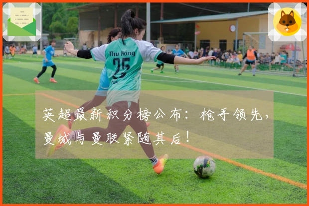 英超最新积分榜公布：枪手领先，曼城与曼联紧随其后！