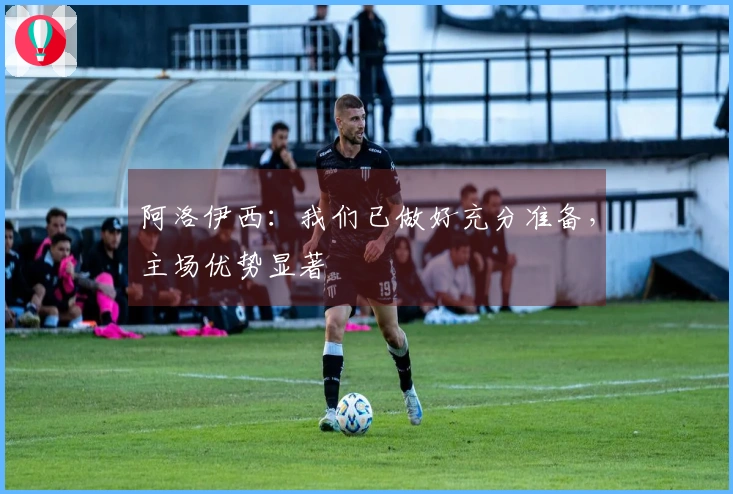 阿洛伊西：我们已做好充分准备，主场优势显著