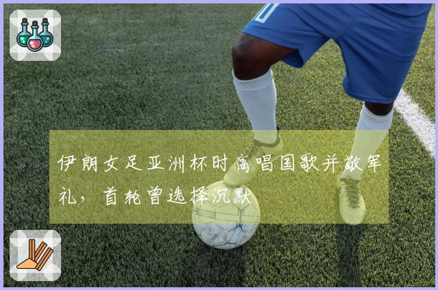 伊朗女足亚洲杯时高唱国歌并敬军礼，首轮曾选择沉默