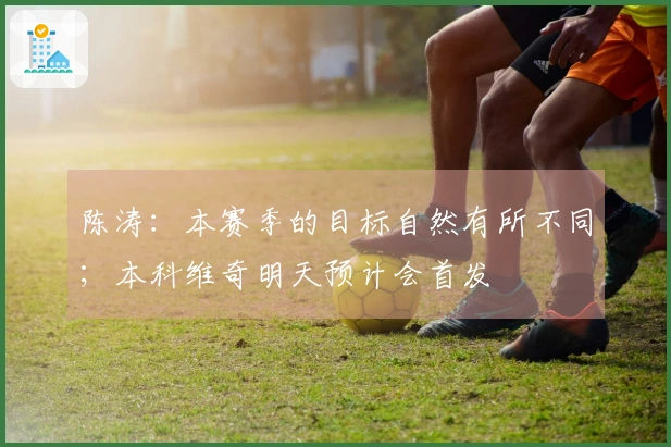 陈涛：本赛季的目标自然有所不同；本科维奇明天预计会首发