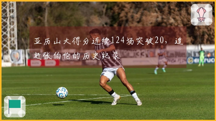 亚历山大得分连续124场突破20，追赶张伯伦的历史纪录