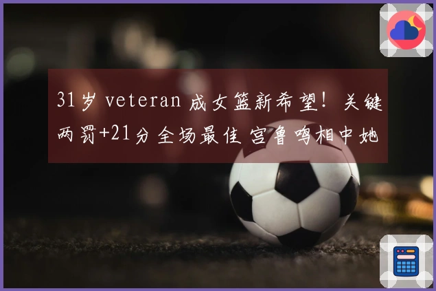 31岁 veteran 成女篮新希望！关键两罚+21分全场最佳 宫鲁鸣相中她为绝佳选择