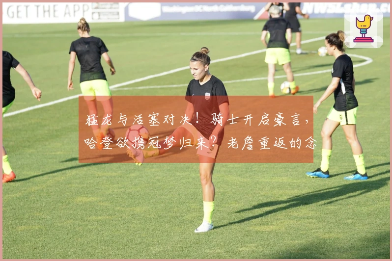 猛龙与活塞对决！骑士开启豪言，哈登欲携冠梦归来？老詹重返的念头浮现