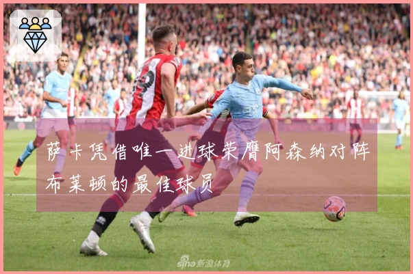 萨卡凭借唯一进球荣膺阿森纳对阵布莱顿的最佳球员