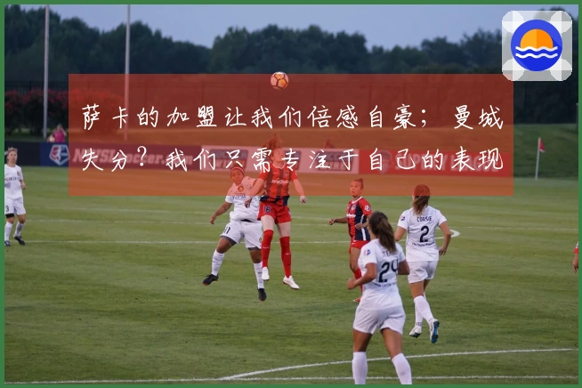 萨卡的加盟让我们倍感自豪；曼城失分？我们只需专注于自己的表现