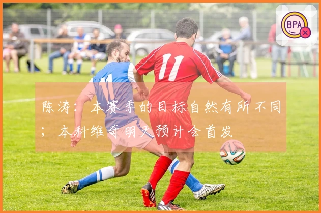 陈涛：本赛季的目标自然有所不同；本科维奇明天预计会首发